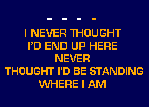 I NEVER THOUGHT
I'D END UP HERE

NEVER
THOUGHT I'D BE STANDING

WHERE I AM