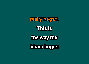 really began.
This is

the way the

blues began