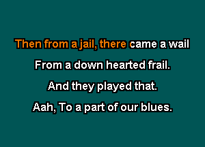 Then from ajail, there came a wail

From a down hearted frail.

And they played that.

Aah, To a part of our blues.