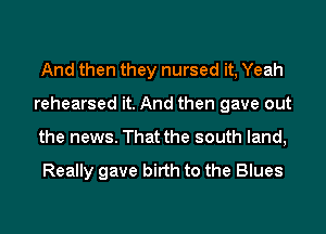 And then they nursed it, Yeah
rehearsed it. And then gave out
the news. That the south land,

Really gave birth to the Blues