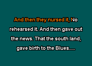 And then they nursed it, No

rehearsed it. And then gave out

the news. That the south land,

gave birth to the Blues .....