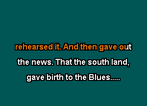 rehearsed it. And then gave out

the news. That the south land,

gave birth to the Blues .....