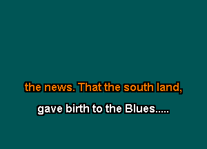 the news. That the south land,

gave birth to the Blues .....