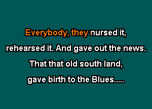 Everybody, they nursed it,

rehearsed it. And gave out the news.
That that old south land,
gave birth to the Blues .....