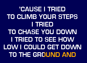 'CAUSE I TRIED
TO CLIMB YOUR STEPS
I TRIED
TO CHASE YOU DOWN
I TRIED TO SEE HOW
LOWI COULD GET DOWN
TO THE GROUND AND