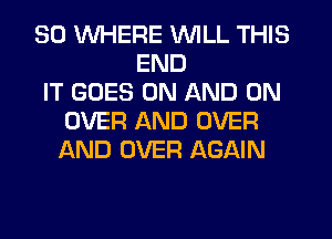 SO WHERE WILL THIS
END
IT GOES ON AND ON
OVER AND OVER
AND OVER AGAIN