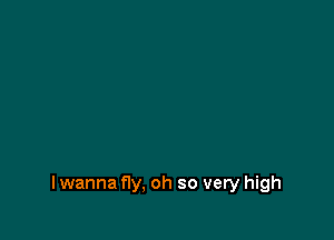 lwanna fly, oh so very high
