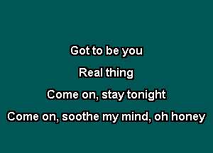 Got to be you
Real thing

Come on, stay tonight

Come on, soothe my mind, oh honey