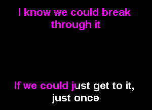 I know we could break
through it

If we could just get to it,
just once