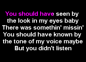 You should have seen by
the look in my eyes baby
There was somethin' missin'
You should have known by
the tone of my voice maybe
But you didn't listen