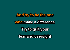 And try to be the one
who make a difference

Try to quit your

fear and oversight