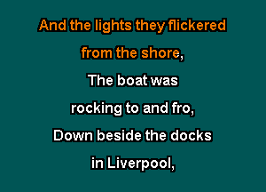 And the lights they flickered

from the shore,
The boat was
rocking to and fro,
Down beside the docks

in Liverpool,