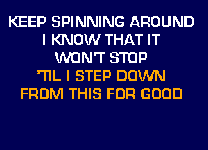 KEEP SPINNING AROUND
I KNOW THAT IT
WON'T STOP
'TIL I STEP DOWN
FROM THIS FOR GOOD