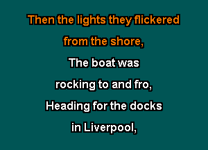 Then the lights they flickered

from the shore,
The boat was
rocking to and fro,
Heading forthe docks

in Liverpool,