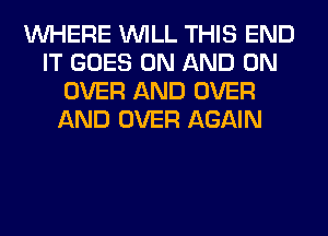 WHERE WILL THIS END
IT GOES ON AND ON
OVER AND OVER
AND OVER AGAIN