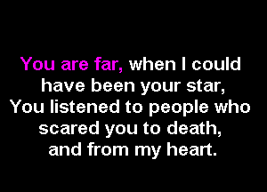 You are far, when I could
have been your star,
You listened to people who
scared you to death,
and from my heart.