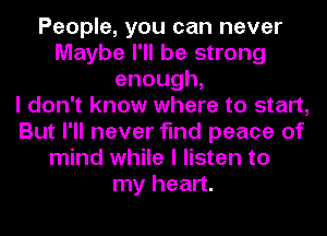 People, you can never
Maybe I'll be strong
enough,

I don't know where to start,
But I'll never find peace of
mind while I listen to
my heart.