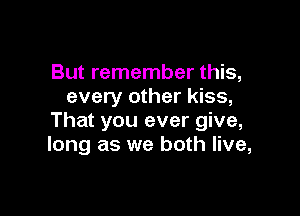 But remember this,
every other kiss,

That you ever give,
long as we both live,