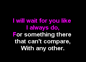 I will wait for you like
I always do,

For something there
that can't compare,
With any other.