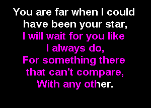 You are far when I could
have been your star,
I will wait for you like
I always do,
For something there
that can't compare,
With any other.