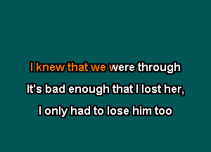 I knew that we were through

It's bad enough that I lost her,

I only had to lose him too