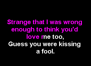 Strange that l was wrong
enough to think you'd

love me too,
Guess you were kissing
a fool.