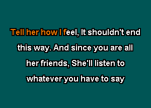 Tell her how I feel, It shouldn't end
this way. And since you are all

her friends, She'll listen to

whatever you have to say