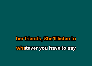her friends, She'll listen to

whatever you have to say