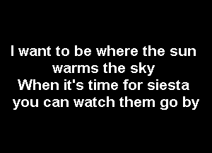 I want to be where the sun
warms the sky
When it's time for siesta
you can watch them go by