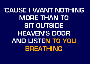 'CAUSE I WANT NOTHING
MORE THAN T0
SIT OUTSIDE
HEAVEMS DOOR
AND LISTEN TO YOU
BREATHING