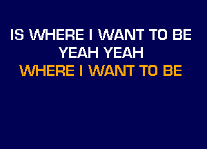 IS WHERE I WANT TO BE
YEAH YEAH
WHERE I WANT TO BE