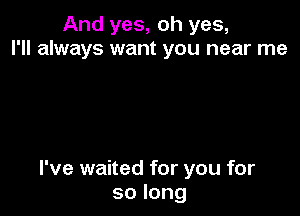 And yes, oh yes,
I'll always want you near me

I've waited for you for
solong