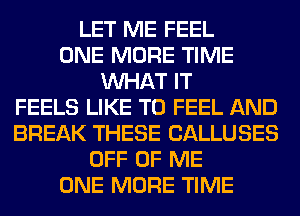 LET ME FEEL
ONE MORE TIME
WHAT IT
FEELS LIKE TO FEEL AND
BREAK THESE CALLUSES
OFF OF ME
ONE MORE TIME
