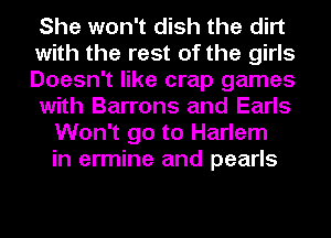 She won't dish the dirt
with the rest of the girls
Doesn't like crap games
with Barrens and Earls
Won't go to Harlem
in ermine and pearls