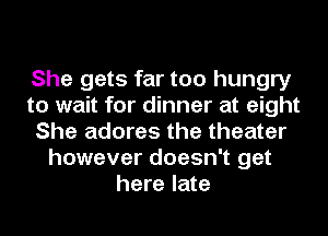 She gets far too hungry
to wait for dinner at eight
She adores the theater
however doesn't get
here late