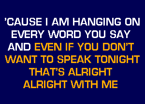 'CAUSE I AM HANGING 0N
EVERY WORD YOU SAY
AND EVEN IF YOU DON'T
WANT TO SPEAK TONIGHT
THAT'S ALRIGHT
ALRIGHT WITH ME