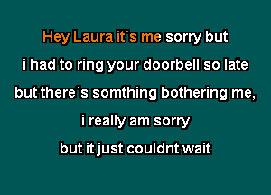 Hey Laura it's me sorry but
i had to ring your doorbell so late
but there's somthing bothering me,
i really am sorry

but itjust couldnt wait