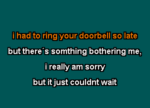 i had to ring your doorbell so late

but there s somthing bothering me,

i really am sorry

but itjust couldnt wait
