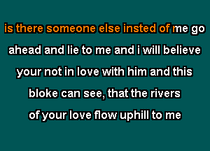 is there someone else insted of me go
ahead and lie to me and i will believe
your not in love with him and this
bloke can see, that the rivers

ofyour love flow uphill to me