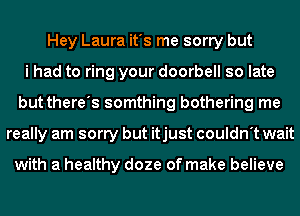 Hey Laura it's me sorry but
i had to ring your doorbell so late
but there's somthing bothering me
really am sorry but itjust couldn't wait

with a healthy doze of make believe