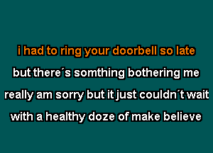 i had to ring your doorbell so late
but there's somthing bothering me
really am sorry but itjust couldn't wait

with a healthy doze of make believe