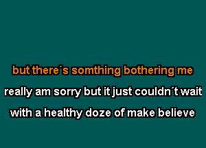 but there's somthing bothering me
really am sorry but itjust couldn't wait

with a healthy doze of make believe