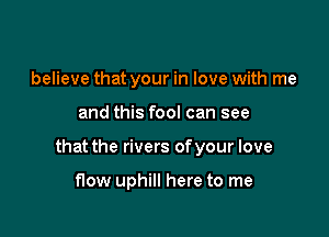 believe that your in love with me

and this fool can see

that the rivers of your love

flow uphill here to me