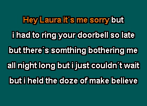 Hey Laura it's me sorry but
i had to ring your doorbell so late
but there's somthing bothering me
all night long but ijust couldn't wait

but i held the doze of make believe