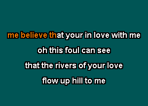 me believe that your in love with me

oh this foul can see

that the rivers of your love

flow up hill to me