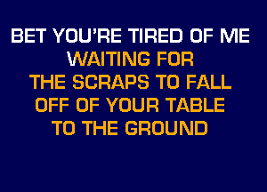 BET YOU'RE TIRED OF ME
WAITING FOR
THE SCRAPS T0 FALL
OFF OF YOUR TABLE
TO THE GROUND