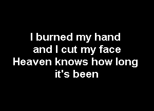I burned my hand
and I cut my face

Heaven knows how long
it's been