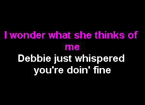I wonder what she thinks of
me

Debbie just whispered
you're doin' fine
