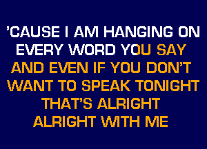 'CAUSE I AM HANGING 0N
EVERY WORD YOU SAY
AND EVEN IF YOU DON'T
WANT TO SPEAK TONIGHT
THAT'S ALRIGHT
ALRIGHT WITH ME