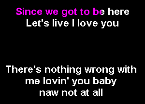 Since we got to be here
Let's live I love you

There's nothing wrong with
me lovin' you baby
naw not at all